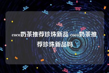 coco奶茶推荐珍珠新品 coco奶茶推荐珍珠新品吗
