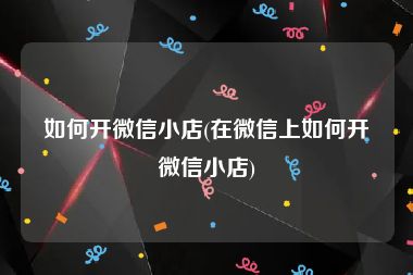 如何开微信小店(在微信上如何开微信小店)