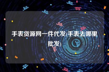手表货源网一件代发(手表去哪里批发)