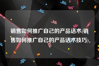 销售如何推广自己的产品话术(销售如何推广自己的产品话术技巧)