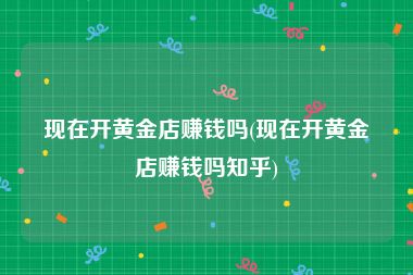 现在开黄金店赚钱吗(现在开黄金店赚钱吗知乎)