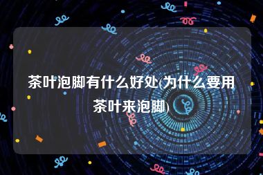 茶叶泡脚有什么好处(为什么要用茶叶来泡脚)