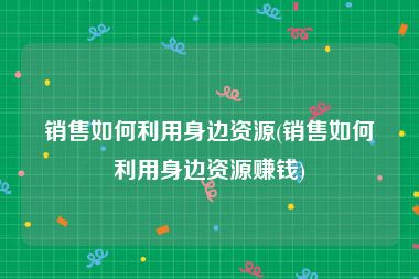 销售如何利用身边资源(销售如何利用身边资源赚钱)