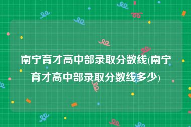 南宁育才高中部录取分数线(南宁育才高中部录取分数线多少)