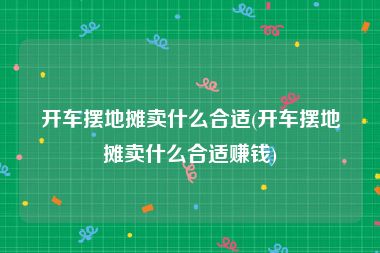 开车摆地摊卖什么合适(开车摆地摊卖什么合适赚钱)