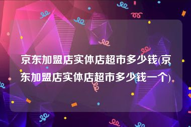 京东加盟店实体店超市多少钱(京东加盟店实体店超市多少钱一个)