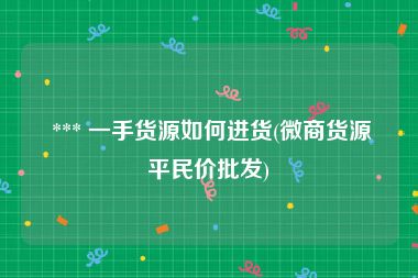  *** 一手货源如何进货(微商货源平民价批发)