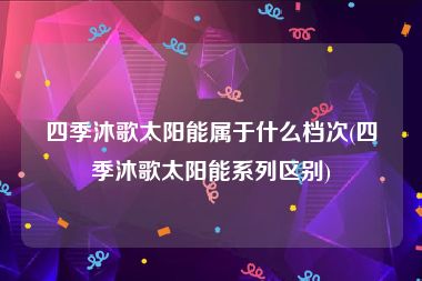 四季沐歌太阳能属于什么档次(四季沐歌太阳能系列区别)