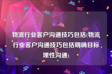 物流行业客户沟通技巧包括(物流行业客户沟通技巧包括明确目标理性沟通)