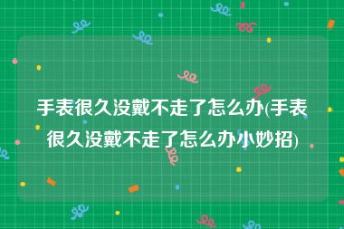 手表很久没戴不走了怎么办(手表很久没戴不走了怎么办小妙招)