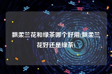 飘柔兰花和绿茶哪个好用(飘柔兰花好还是绿茶)