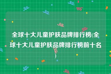 全球十大儿童护肤品牌排行榜(全球十大儿童护肤品牌排行榜前十名)