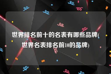 世界排名前十的名表有哪些品牌(世界名表排名前10的品牌)