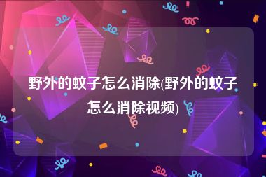 野外的蚊子怎么消除(野外的蚊子怎么消除视频)