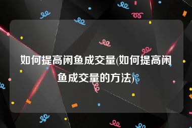 如何提高闲鱼成交量(如何提高闲鱼成交量的方法)