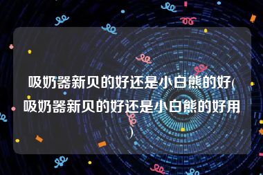 吸奶器新贝的好还是小白熊的好(吸奶器新贝的好还是小白熊的好用)