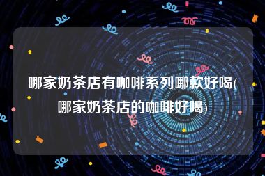 哪家奶茶店有咖啡系列哪款好喝(哪家奶茶店的咖啡好喝)
