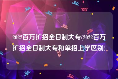 2022百万扩招全日制大专(2022百万扩招全日制大专和单招上学区别)