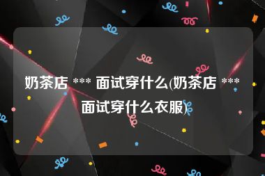 奶茶店 *** 面试穿什么(奶茶店 *** 面试穿什么衣服)