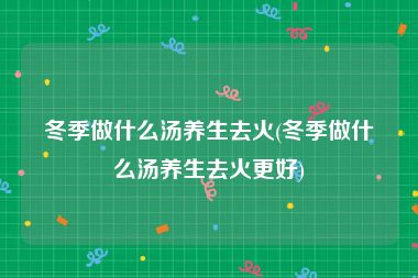 冬季做什么汤养生去火(冬季做什么汤养生去火更好)
