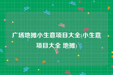 广场地摊小生意项目大全(小生意项目大全 地摊)