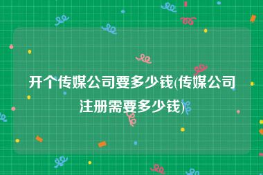 开个传媒公司要多少钱(传媒公司注册需要多少钱)