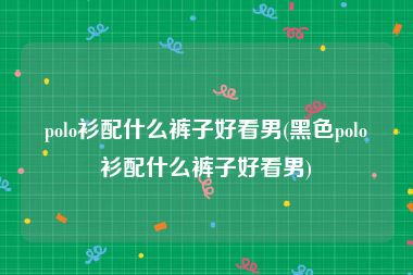 polo衫配什么裤子好看男(黑色polo衫配什么裤子好看男)