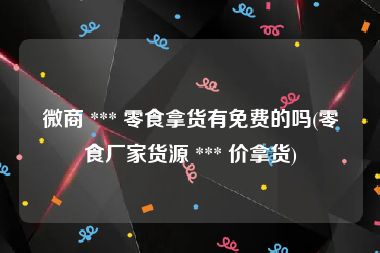 微商 *** 零食拿货有免费的吗(零食厂家货源 *** 价拿货)