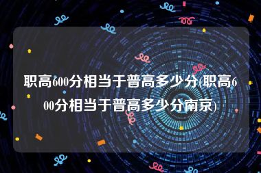 职高600分相当于普高多少分(职高600分相当于普高多少分南京)