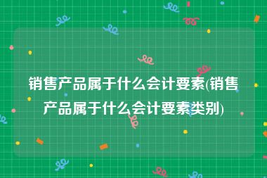 销售产品属于什么会计要素(销售产品属于什么会计要素类别)