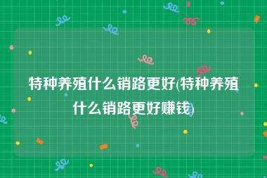 特种养殖什么销路更好(特种养殖什么销路更好赚钱)