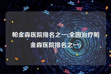 帕金森医院排名之一(全国治疗帕金森医院排名之一)