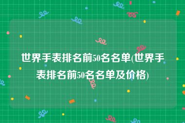 世界手表排名前50名名单(世界手表排名前50名名单及价格)