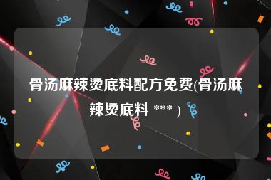 骨汤麻辣烫底料配方免费(骨汤麻辣烫底料 *** )
