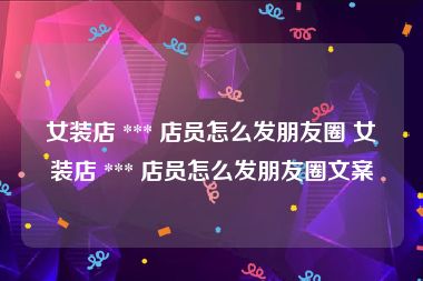 女装店 *** 店员怎么发朋友圈 女装店 *** 店员怎么发朋友圈文案