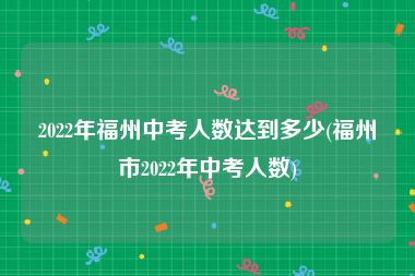 2022年福州中考人数达到多少(福州市2022年中考人数)