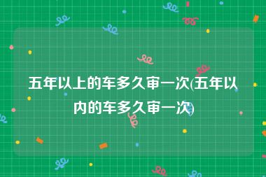 五年以上的车多久审一次(五年以内的车多久审一次)