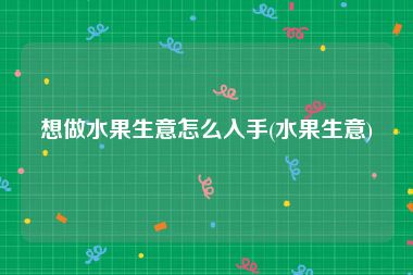 想做水果生意怎么入手(水果生意)