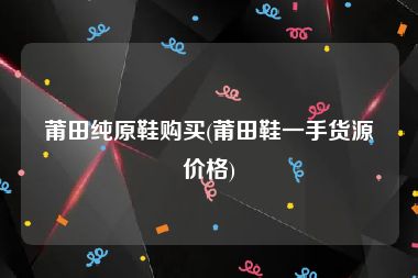 莆田纯原鞋购买(莆田鞋一手货源价格)