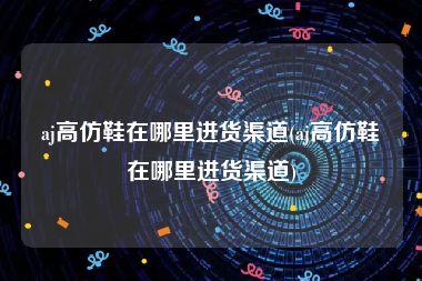 aj高仿鞋在哪里进货渠道(aj高仿鞋在哪里进货渠道)