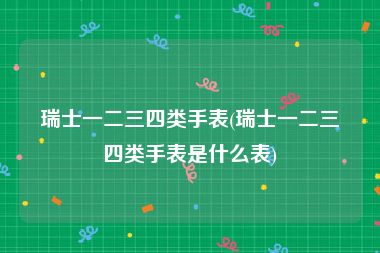 瑞士一二三四类手表(瑞士一二三四类手表是什么表)