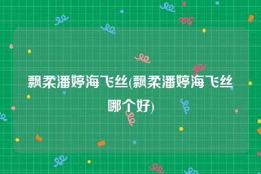 飘柔潘婷海飞丝(飘柔潘婷海飞丝哪个好)