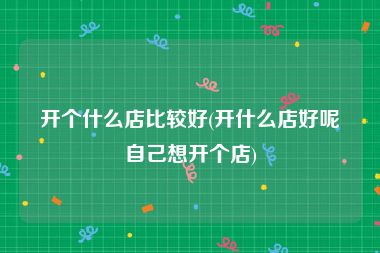 开个什么店比较好(开什么店好呢自己想开个店)