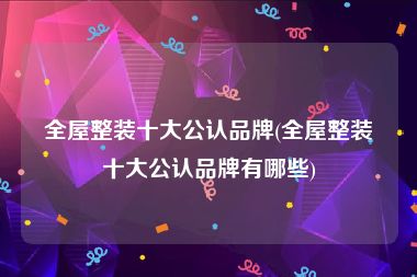 全屋整装十大公认品牌(全屋整装十大公认品牌有哪些)