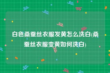 白色桑蚕丝衣服发黄怎么洗白(桑蚕丝衣服变黄如何洗白)