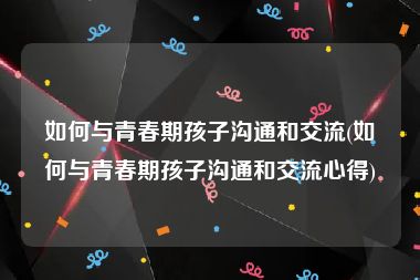 如何与青春期孩子沟通和交流(如何与青春期孩子沟通和交流心得)