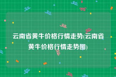 云南省黄牛价格行情走势(云南省黄牛价格行情走势图)