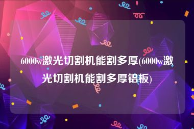 6000w激光切割机能割多厚(6000w激光切割机能割多厚铝板)