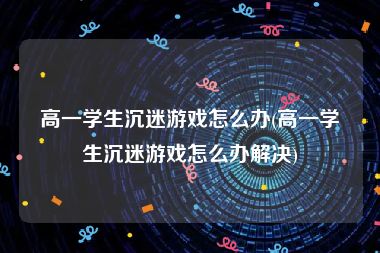 高一学生沉迷游戏怎么办(高一学生沉迷游戏怎么办解决)