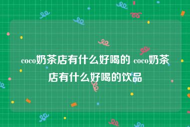 coco奶茶店有什么好喝的 coco奶茶店有什么好喝的饮品